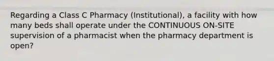 Regarding a Class C Pharmacy (Institutional), a facility with how many beds shall operate under the CONTINUOUS ON-SITE supervision of a pharmacist when the pharmacy department is open?