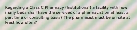 Regarding a Class C Pharmacy (Institutional) a facility with how many beds shall have the services of a pharmacist on at least a part time or consulting basis? The pharmacist must be on-site at least how often?