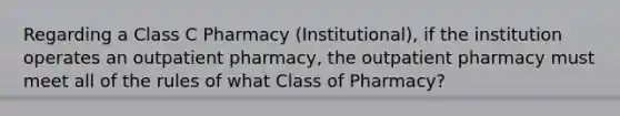 Regarding a Class C Pharmacy (Institutional), if the institution operates an outpatient pharmacy, the outpatient pharmacy must meet all of the rules of what Class of Pharmacy?