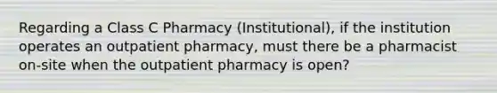 Regarding a Class C Pharmacy (Institutional), if the institution operates an outpatient pharmacy, must there be a pharmacist on-site when the outpatient pharmacy is open?