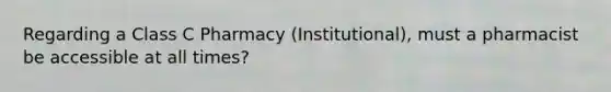 Regarding a Class C Pharmacy (Institutional), must a pharmacist be accessible at all times?