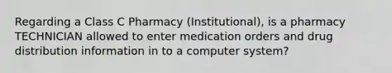 Regarding a Class C Pharmacy (Institutional), is a pharmacy TECHNICIAN allowed to enter medication orders and drug distribution information in to a computer system?