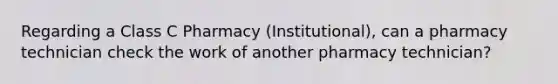 Regarding a Class C Pharmacy (Institutional), can a pharmacy technician check the work of another pharmacy technician?