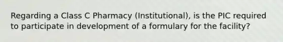 Regarding a Class C Pharmacy (Institutional), is the PIC required to participate in development of a formulary for the facility?