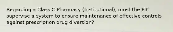 Regarding a Class C Pharmacy (Institutional), must the PIC supervise a system to ensure maintenance of effective controls against prescription drug diversion?