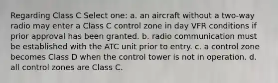 Regarding Class C Select one: a. an aircraft without a two-way radio may enter a Class C control zone in day VFR conditions if prior approval has been granted. b. radio communication must be established with the ATC unit prior to entry. c. a control zone becomes Class D when the control tower is not in operation. d. all control zones are Class C.