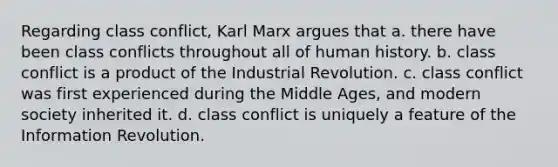 Regarding class conflict, Karl Marx argues that a. there have been class conflicts throughout all of human history. b. class conflict is a product of the Industrial Revolution. c. class conflict was first experienced during the Middle Ages, and modern society inherited it. d. class conflict is uniquely a feature of the Information Revolution.