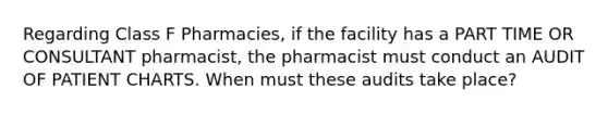 Regarding Class F Pharmacies, if the facility has a PART TIME OR CONSULTANT pharmacist, the pharmacist must conduct an AUDIT OF PATIENT CHARTS. When must these audits take place?