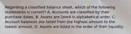 Regarding a classified balance​ sheet, which of the following statements is​ correct? A. Accounts are classified by their purchase dates. B. Assets are listed in alphabetical order. C. Account balances are listed from the highest amount to the lowest amount. D. Assets are listed in the order of their liquidity.