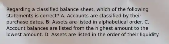 Regarding a classified balance​ sheet, which of the following statements is​ correct? A. Accounts are classified by their purchase dates. B. Assets are listed in alphabetical order. C. Account balances are listed from the highest amount to the lowest amount. D. Assets are listed in the order of their liquidity.