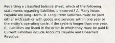 Regarding a classified balance​ sheet, which of the following statements regarding liabilities is incorrect​? A. Many Notes Payable are long−term. B. Long−term liabilities must be paid either with cash or with goods and services within one year or the​ entity's operating​ cycle, if the cycle is longer than one year. C. Liabilities are listed in the order in which they must be paid D. Current liabilities include Accounts Payable and Unearned Revenue.