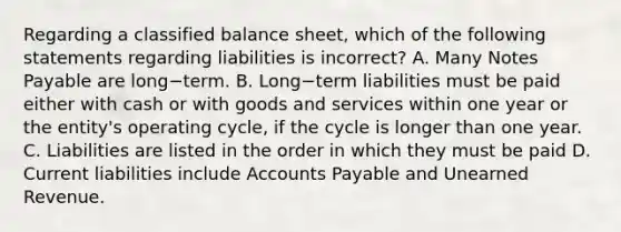 Regarding a classified balance​ sheet, which of the following statements regarding liabilities is incorrect​? A. Many <a href='https://www.questionai.com/knowledge/kFEYigYd5S-notes-payable' class='anchor-knowledge'>notes payable</a> are long−term. B. Long−term liabilities must be paid either with cash or with goods and services within one year or the​ entity's operating​ cycle, if the cycle is longer than one year. C. Liabilities are listed in the order in which they must be paid D. Current liabilities include <a href='https://www.questionai.com/knowledge/kWc3IVgYEK-accounts-payable' class='anchor-knowledge'>accounts payable</a> and Unearned Revenue.