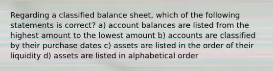 Regarding a classified balance​ sheet, which of the following statements is​ correct? a) account balances are listed from the highest amount to the lowest amount b) accounts are classified by their purchase dates c) assets are listed in the order of their liquidity d) assets are listed in alphabetical order