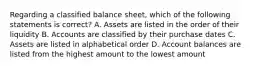 Regarding a classified balance sheet, which of the following statements is correct? A. Assets are listed in the order of their liquidity B. Accounts are classified by their purchase dates C. Assets are listed in alphabetical order D. Account balances are listed from the highest amount to the lowest amount