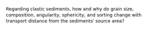 Regarding clastic sediments, how and why do grain size, composition, angularity, sphericity, and sorting change with transport distance from the sediments' source area?