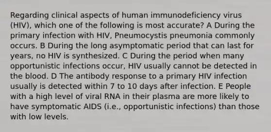 Regarding clinical aspects of human immunodeficiency virus (HIV), which one of the following is most accurate? A During the primary infection with HIV, Pneumocystis pneumonia commonly occurs. B During the long asymptomatic period that can last for years, no HIV is synthesized. C During the period when many opportunistic infections occur, HIV usually cannot be detected in <a href='https://www.questionai.com/knowledge/k7oXMfj7lk-the-blood' class='anchor-knowledge'>the blood</a>. D The antibody response to a primary HIV infection usually is detected within 7 to 10 days after infection. E People with a high level of viral RNA in their plasma are more likely to have symptomatic AIDS (i.e., opportunistic infections) than those with low levels.