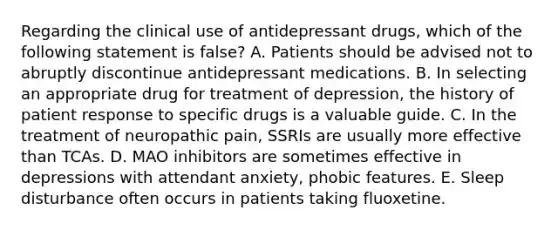 Regarding the clinical use of antidepressant drugs, which of the following statement is false? A. Patients should be advised not to abruptly discontinue antidepressant medications. B. In selecting an appropriate drug for treatment of depression, the history of patient response to specific drugs is a valuable guide. C. In the treatment of neuropathic pain, SSRIs are usually more effective than TCAs. D. MAO inhibitors are sometimes effective in depressions with attendant anxiety, phobic features. E. Sleep disturbance often occurs in patients taking fluoxetine.