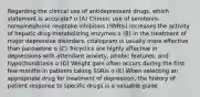 Regarding the clinical use of antidepressant drugs, which statement is accurate? o (A) Chronic use of serotonin-norepinephrine reuptake inhibitors (SNRIs) increases the activity of hepatic drug-metabolizing enzymes o (B) In the treatment of major depressive disorders, citalopram is usually more effective than paroxetine o (C) Tricyclics are highly effective in depressions with attendant anxiety, phobic features, and hypochondriasis o (D) Weight gain often occurs during the first few months in patients taking SSRIs o (E) When selecting an appropriate drug for treatment of depression, the history of patient response to specific drugs is a valuable guide