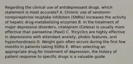 Regarding the clinical use of antidepressant drugs, which statement is most accurate? A. Chronic use of serotonin-norepinephrine reuptake inhibitors (SNRIs) increases the activity of hepatic drug-metabolizing enzymes B. In the treatment of major depressive disorders, citalopram (Celexa) is usually more effective than paroxetine (Paxil) C. Tricyclics are highly effective in depressions with attendant anxiety, phobic features, and hypochondriasis D. Weight gain often occurs during the first few months in patients taking SSRIs E. When selecting an appropriate drug for treatment of depression, the history of patient response to specific drugs is a valuable guide