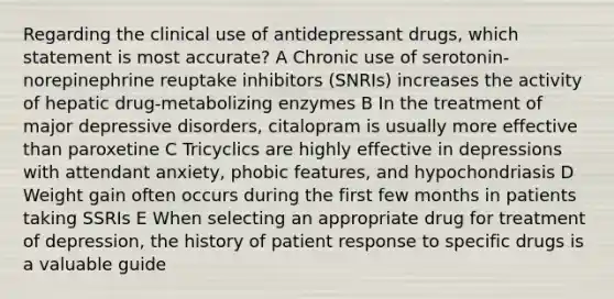 Regarding the clinical use of antidepressant drugs, which statement is most accurate? A Chronic use of serotonin-norepinephrine reuptake inhibitors (SNRIs) increases the activity of hepatic drug-metabolizing enzymes B In the treatment of major depressive disorders, citalopram is usually more effective than paroxetine C Tricyclics are highly effective in depressions with attendant anxiety, phobic features, and hypochondriasis D Weight gain often occurs during the first few months in patients taking SSRIs E When selecting an appropriate drug for treatment of depression, the history of patient response to specific drugs is a valuable guide