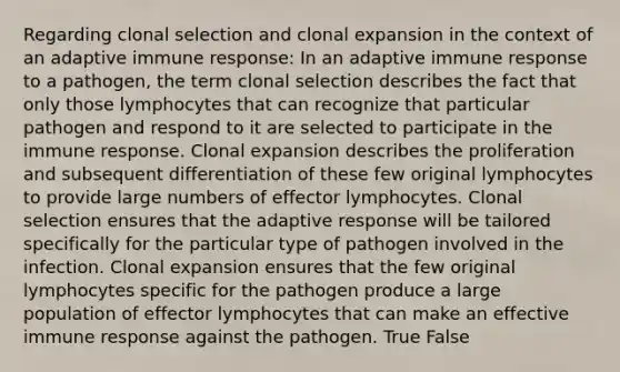 Regarding clonal selection and clonal expansion in the context of an adaptive immune response: In an adaptive immune response to a pathogen, the term clonal selection describes the fact that only those lymphocytes that can recognize that particular pathogen and respond to it are selected to participate in the immune response. Clonal expansion describes the proliferation and subsequent differentiation of these few original lymphocytes to provide large numbers of effector lymphocytes. Clonal selection ensures that the adaptive response will be tailored specifically for the particular type of pathogen involved in the infection. Clonal expansion ensures that the few original lymphocytes specific for the pathogen produce a large population of effector lymphocytes that can make an effective immune response against the pathogen. True False