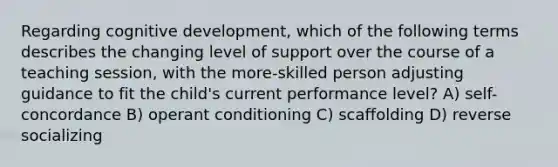 Regarding cognitive development, which of the following terms describes the changing level of support over the course of a teaching session, with the more-skilled person adjusting guidance to fit the child's current performance level? A) self-concordance B) operant conditioning C) scaffolding D) reverse socializing