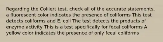 Regarding the Colilert test, check all of the accurate statements. a fluorescent color indicates the presence of coliforms This test detects coliforms and E. coli The test detects the products of enzyme activity This is a test specifically for fecal coliforms A yellow color indicates the presence of only fecal coliforms