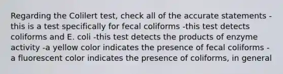 Regarding the Colilert test, check all of the accurate statements -this is a test specifically for fecal coliforms -this test detects coliforms and E. coli -this test detects the products of enzyme activity -a yellow color indicates the presence of fecal coliforms -a fluorescent color indicates the presence of coliforms, in general