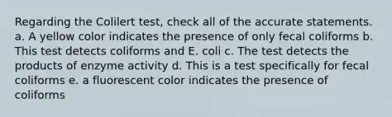 Regarding the Colilert test, check all of the accurate statements. a. A yellow color indicates the presence of only fecal coliforms b. This test detects coliforms and E. coli c. The test detects the products of enzyme activity d. This is a test specifically for fecal coliforms e. a fluorescent color indicates the presence of coliforms