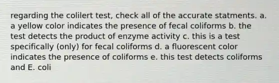 regarding the colilert test, check all of the accurate statments. a. a yellow color indicates the presence of fecal coliforms b. the test detects the product of enzyme activity c. this is a test specifically (only) for fecal coliforms d. a fluorescent color indicates the presence of coliforms e. this test detects coliforms and E. coli