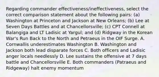 Regarding commander effectiveness/ineffectiveness, select the correct comparison statement about the following pairs: (a) Washington at Princeton and Jackson at New Orleans; (b) Lee at Seven Days Battles and at Chancellorsville; (c) CPT Connell at Balangiga and LT Ladisic at Yargul; and (d) Ridgway in the Korean War's Run Back to the North and Petraeus in the OIF Surge. A. Cornwallis underestimates Washington B. Washington and Jackson both lead disparate forces C. Both officers and Ladisic anger locals needlessly D. Lee sustains the offensive at 7 days battle and Chancellorsville E. Both commanders (Patraeus and Ridgeway) halt enemy momentum