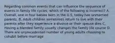 Regarding common events that can influence the sequence of events in family life cycles, which of the following is incorrect? A. Overall, one in four babies born in the U.S. today has unmarried parents. B. Adult children sometimes return to live with their parents after they experience a divorce or their spouse dies C. Having a blended family usually changes the family life course D. There are unprecedented number of young adults choosing to cohabit before marriage