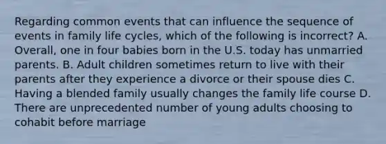 Regarding common events that can influence the sequence of events in family life cycles, which of the following is incorrect? A. Overall, one in four babies born in the U.S. today has unmarried parents. B. Adult children sometimes return to live with their parents after they experience a divorce or their spouse dies C. Having a blended family usually changes the family life course D. There are unprecedented number of young adults choosing to cohabit before marriage