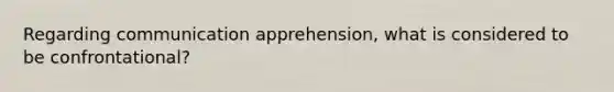 Regarding communication apprehension, what is considered to be confrontational?