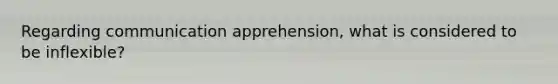 Regarding communication apprehension, what is considered to be inflexible?