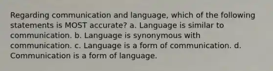 Regarding communication and language, which of the following statements is MOST accurate? a. Language is similar to communication. b. Language is synonymous with communication. c. Language is a form of communication. d. Communication is a form of language.