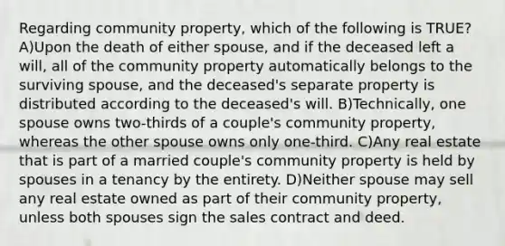 Regarding community property, which of the following is TRUE? A)Upon the death of either spouse, and if the deceased left a will, all of the community property automatically belongs to the surviving spouse, and the deceased's separate property is distributed according to the deceased's will. B)Technically, one spouse owns two-thirds of a couple's community property, whereas the other spouse owns only one-third. C)Any real estate that is part of a married couple's community property is held by spouses in a tenancy by the entirety. D)Neither spouse may sell any real estate owned as part of their community property, unless both spouses sign the sales contract and deed.