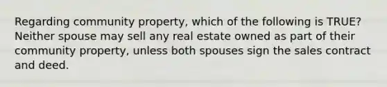 Regarding community property, which of the following is TRUE? Neither spouse may sell any real estate owned as part of their community property, unless both spouses sign the sales contract and deed.