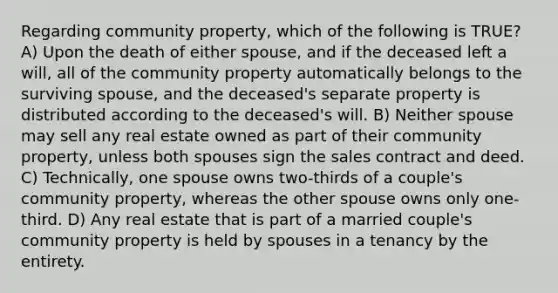 Regarding community property, which of the following is TRUE? A) Upon the death of either spouse, and if the deceased left a will, all of the community property automatically belongs to the surviving spouse, and the deceased's separate property is distributed according to the deceased's will. B) Neither spouse may sell any real estate owned as part of their community property, unless both spouses sign the sales contract and deed. C) Technically, one spouse owns two-thirds of a couple's community property, whereas the other spouse owns only one-third. D) Any real estate that is part of a married couple's community property is held by spouses in a tenancy by the entirety.