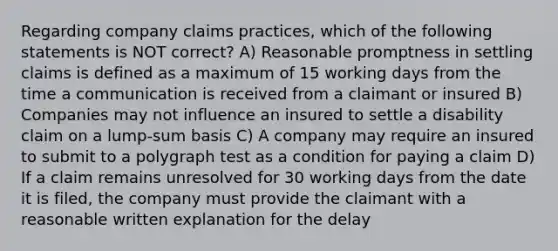 Regarding company claims practices, which of the following statements is NOT correct? A) Reasonable promptness in settling claims is defined as a maximum of 15 working days from the time a communication is received from a claimant or insured B) Companies may not influence an insured to settle a disability claim on a lump-sum basis C) A company may require an insured to submit to a polygraph test as a condition for paying a claim D) If a claim remains unresolved for 30 working days from the date it is filed, the company must provide the claimant with a reasonable written explanation for the delay