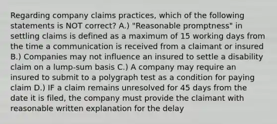 Regarding company claims practices, which of the following statements is NOT correct? A.) "Reasonable promptness" in settling claims is defined as a maximum of 15 working days from the time a communication is received from a claimant or insured B.) Companies may not influence an insured to settle a disability claim on a lump-sum basis C.) A company may require an insured to submit to a polygraph test as a condition for paying claim D.) IF a claim remains unresolved for 45 days from the date it is filed, the company must provide the claimant with reasonable written explanation for the delay