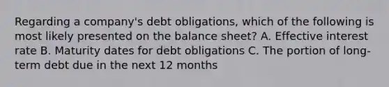 Regarding a company's debt obligations, which of the following is most likely presented on the balance sheet? A. Effective interest rate B. Maturity dates for debt obligations C. The portion of long-term debt due in the next 12 months