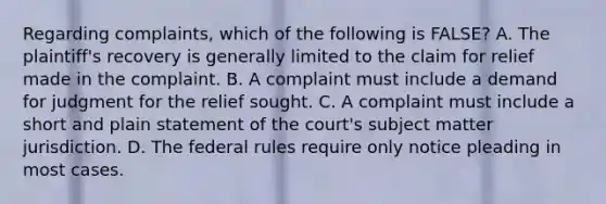 Regarding complaints, which of the following is FALSE? A. The plaintiff's recovery is generally limited to the claim for relief made in the complaint. B. A complaint must include a demand for judgment for the relief sought. C. A complaint must include a short and plain statement of the court's subject matter jurisdiction. D. The federal rules require only notice pleading in most cases.