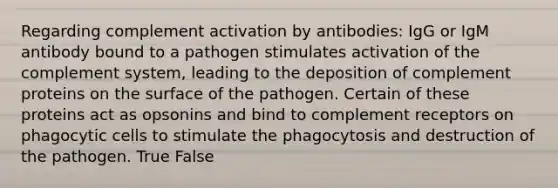 Regarding complement activation by antibodies: IgG or IgM antibody bound to a pathogen stimulates activation of the complement system, leading to the deposition of complement proteins on the surface of the pathogen. Certain of these proteins act as opsonins and bind to complement receptors on phagocytic cells to stimulate the phagocytosis and destruction of the pathogen. True False