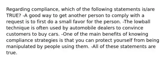 Regarding compliance, which of the following statements is/are TRUE? -A good way to get another person to comply with a request is to first do a small favor for the person. -The lowball technique is often used by automobile dealers to convince customers to buy cars. -One of the main benefits of knowing compliance strategies is that you can protect yourself from being manipulated by people using them. -All of these statements are true.