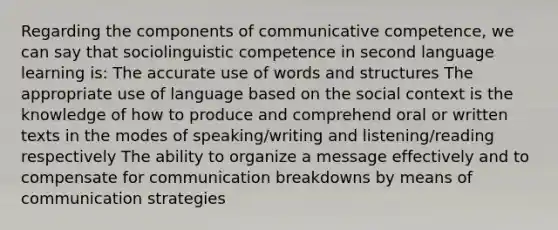 Regarding the components of communicative competence, we can say that sociolinguistic competence in second language learning is: The accurate use of words and structures The appropriate use of language based on the social context is the knowledge of how to produce and comprehend oral or written texts in the modes of speaking/writing and listening/reading respectively The ability to organize a message effectively and to compensate for communication breakdowns by means of communication strategies