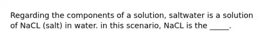 Regarding the components of a solution, saltwater is a solution of NaCL (salt) in water. in this scenario, NaCL is the _____.