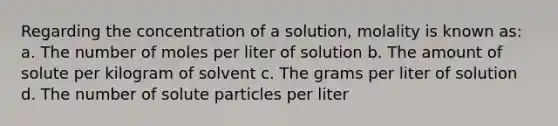 Regarding the concentration of a solution, molality is known as: a. The number of moles per liter of solution b. The amount of solute per kilogram of solvent c. The grams per liter of solution d. The number of solute particles per liter