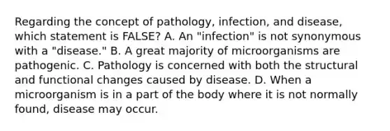 Regarding the concept of pathology, infection, and disease, which statement is FALSE? A. An "infection" is not synonymous with a "disease." B. A great majority of microorganisms are pathogenic. C. Pathology is concerned with both the structural and functional changes caused by disease. D. When a microorganism is in a part of the body where it is not normally found, disease may occur.