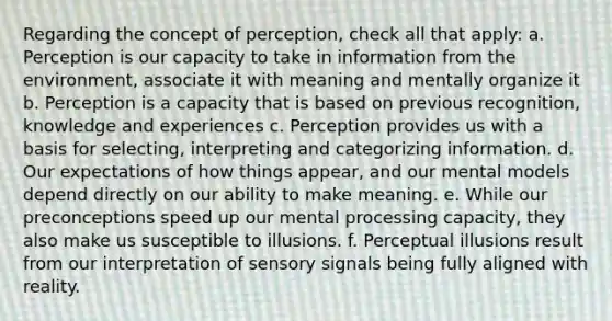 Regarding the concept of perception, check all that apply: a. Perception is our capacity to take in information from the environment, associate it with meaning and mentally organize it b. Perception is a capacity that is based on previous recognition, knowledge and experiences c. Perception provides us with a basis for selecting, interpreting and categorizing information. d. Our expectations of how things appear, and our mental models depend directly on our ability to make meaning. e. While our preconceptions speed up our mental processing capacity, they also make us susceptible to illusions. f. Perceptual illusions result from our interpretation of sensory signals being fully aligned with reality.